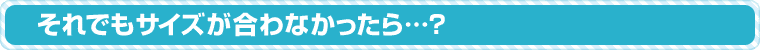 それでもサイズが合わなかったら…?